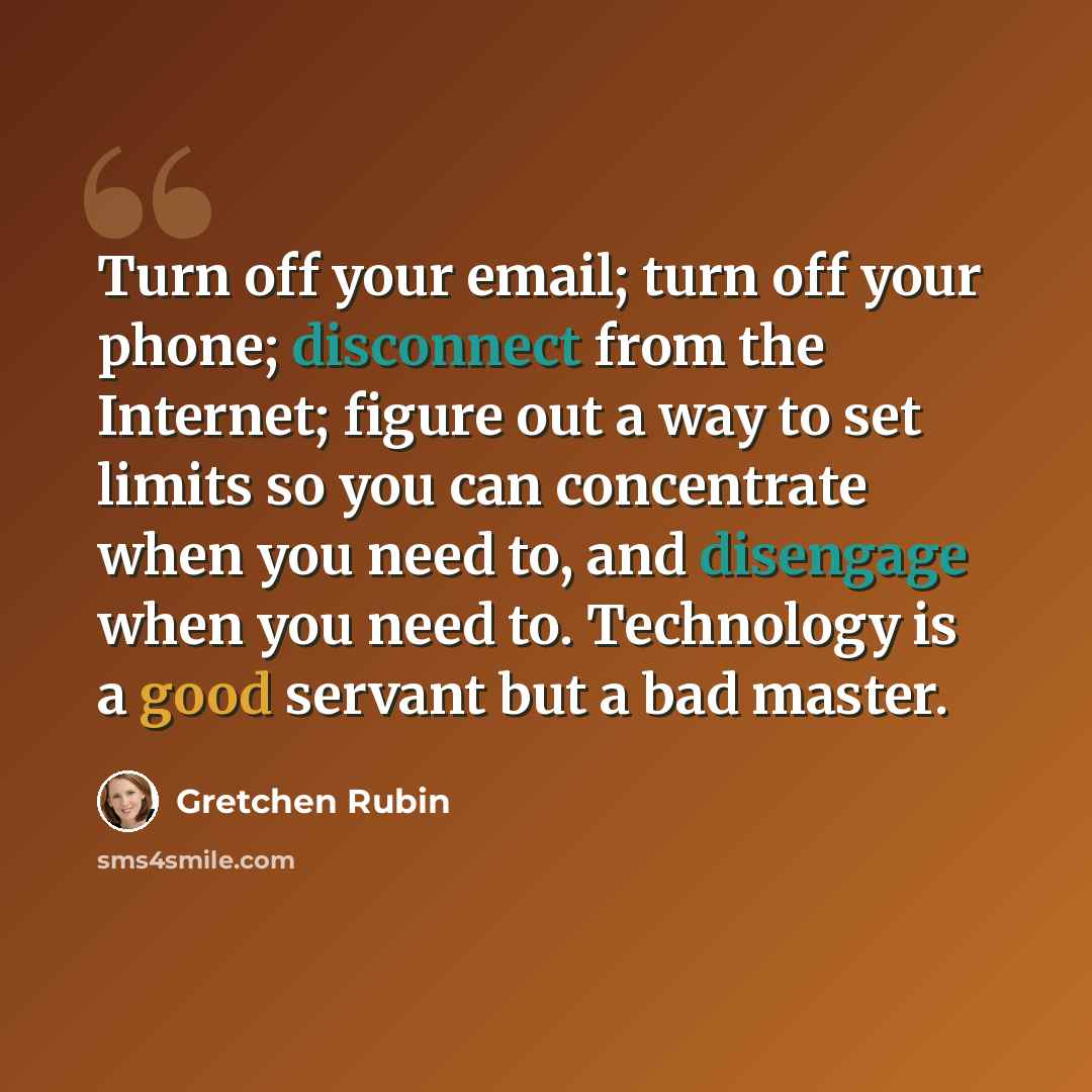 “Turn off your email; turn off your phone; disconnect from the Internet; figure out a way to set limits so you can concentrate when you need to, and disengage when you need to. Technology is a good servant but a bad master.” quote by Gretchen Rubin