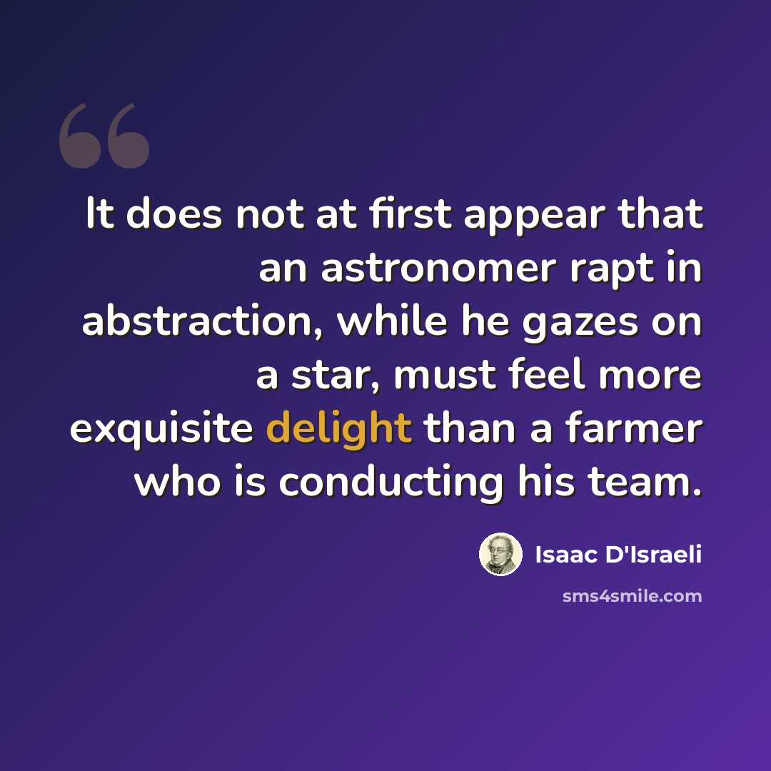 “It does not at first appear that an astronomer rapt in abstraction, while he gazes on a star, must feel more exquisite delight than a farmer who is conducting his team.” quote by Isaac D'Israeli