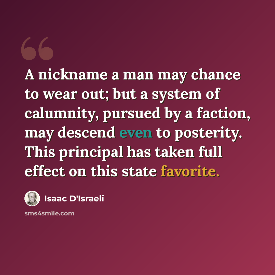“A nickname a man may chance to wear out; but a system of calumnity, pursued by a faction, may descend even to posterity. This principal has taken full effect on this state favorite.” quote by Isaac D'Israeli