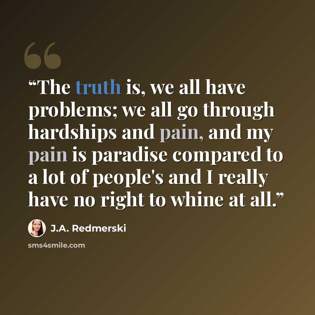 “The truth is, we all have problems; we all go through hardships and pain, and my pain is paradise compared to a lot of people's and I really have no right to whine at all.” quote by J.A. Redmerski