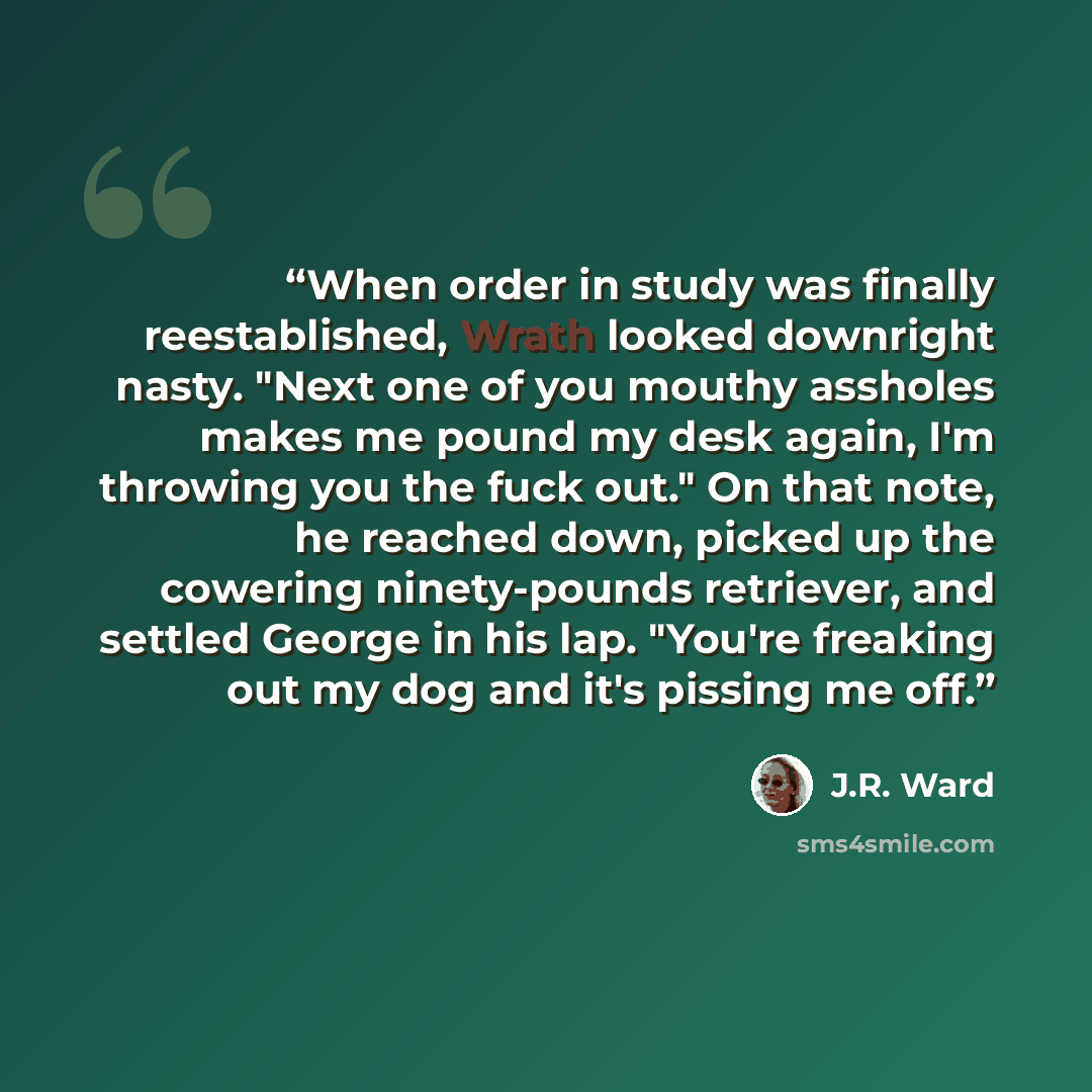 “When order in study was finally reestablished, Wrath looked downright nasty. "Next one of you mouthy assholes makes me pound my desk again, I'm throwing you the fuck out." On that note, he reached down, picked up the cowering ninety-pounds retriever, and settled George in his lap. "You're freaking…” quote by J.R. Ward