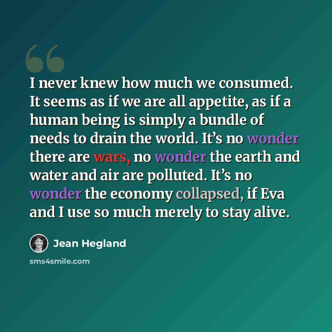 “I never knew how much we consumed. It seems as if we are all appetite, as if a human being is simply a bundle of needs to drain the world. It’s no wonder there are wars, no wonder the earth and water and air are polluted. It’s no wonder the economy collapsed, if Eva and I use so much merely to…” quote by Jean Hegland