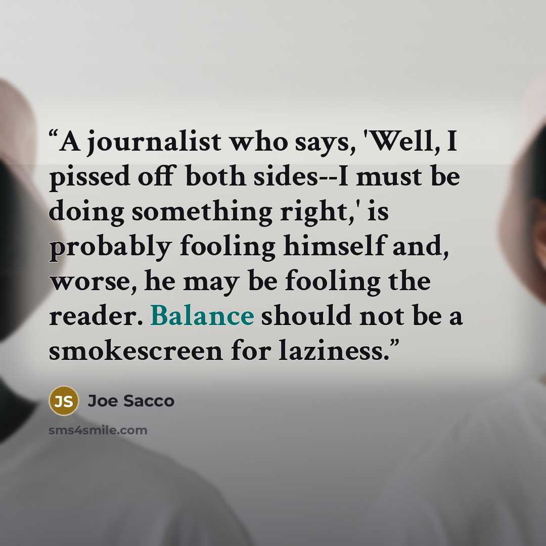 “A journalist who says, 'Well, I pissed off both sides--I must be doing something right,' is probably fooling himself and, worse, he may be fooling the reader. Balance should not be a smokescreen for laziness.” quote by Joe Sacco