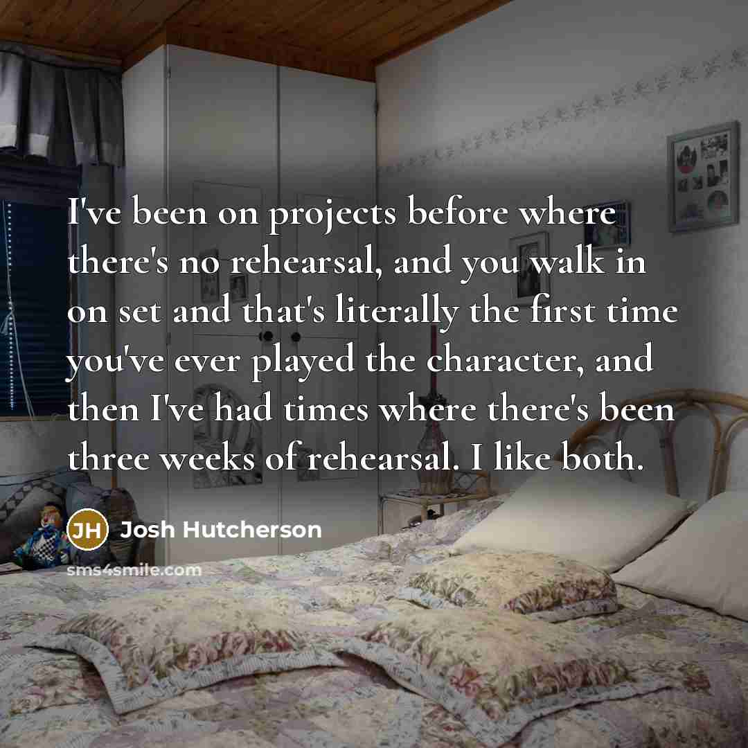 “I've been on projects before where there's no rehearsal, and you walk in on set and that's literally the first time you've ever played the character, and then I've had times where there's been three weeks of rehearsal. I like both.” quote by Josh Hutcherson