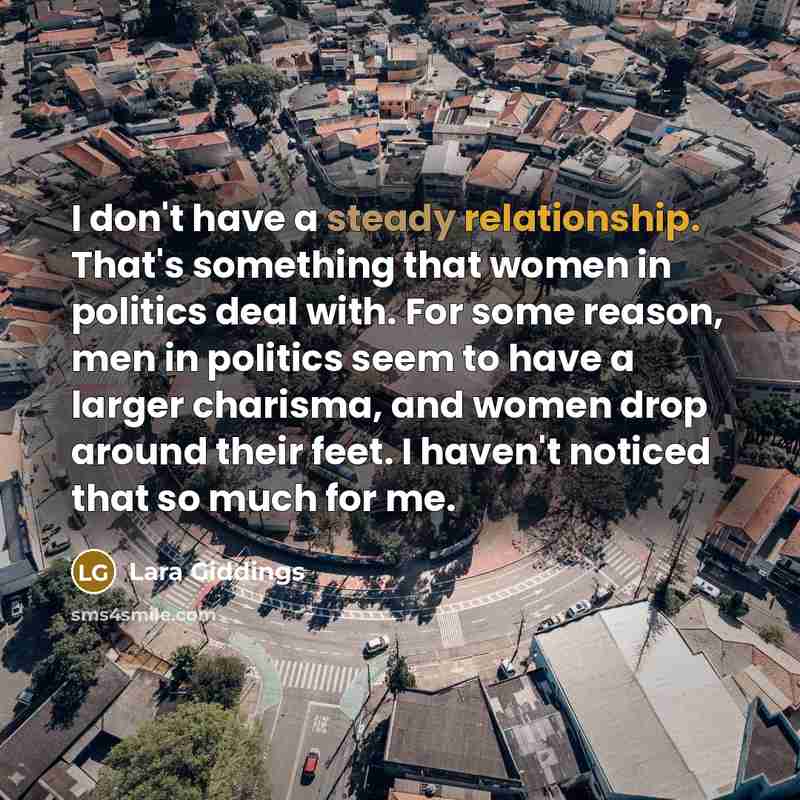 “I don't have a steady relationship. That's something that women in politics deal with. For some reason, men in politics seem to have a larger charisma, and women drop around their feet. I haven't noticed that so much for me.” quote by Lara Giddings