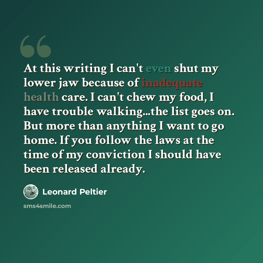 “At this writing I can't even shut my lower jaw because of inadequate health care. I can't chew my food, I have trouble walking...the list goes on. But more than anything I want to go home. If you follow the laws at the time of my conviction I should have been released already.” quote by Leonard Peltier