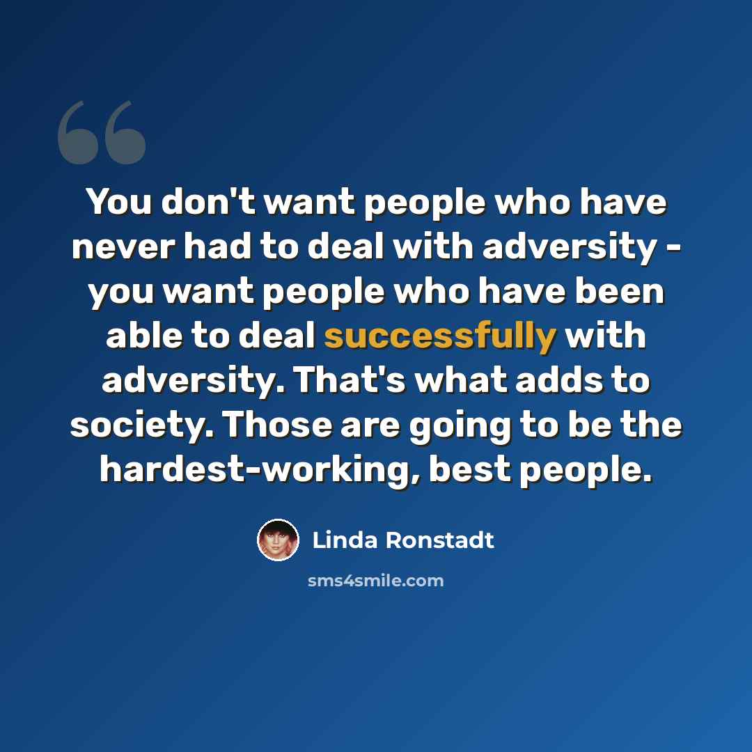 “You don't want people who have never had to deal with adversity - you want people who have been able to deal successfully with adversity. That's what adds to society. Those are going to be the hardest-working, best people.” quote by Linda Ronstadt