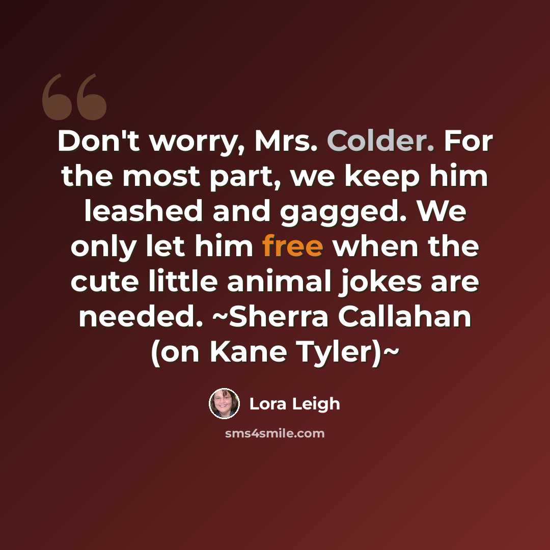 “Don't worry, Mrs. Colder. For the most part, we keep him leashed and gagged. We only let him free when the cute little animal jokes are needed. ~Sherra Callahan (on Kane Tyler)~” quote by Lora Leigh