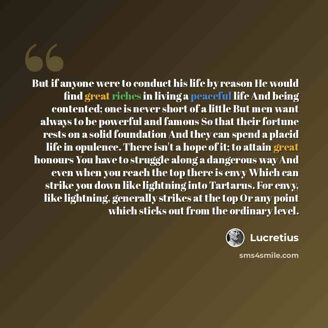 “But if anyone were to conduct his life by reason He would find great riches in living a peaceful life And being contented; one is never short of a little But men want always to be powerful and famous So that their fortune rests on a solid foundation And they can spend a placid life in opulence…” quote by Lucretius