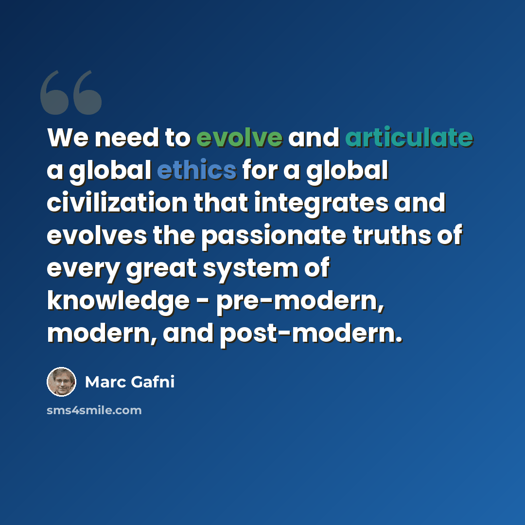 “We need to evolve and articulate a global ethics for a global civilization that integrates and evolves the passionate truths of every great system of knowledge - pre-modern, modern, and post-modern.” quote by Marc Gafni