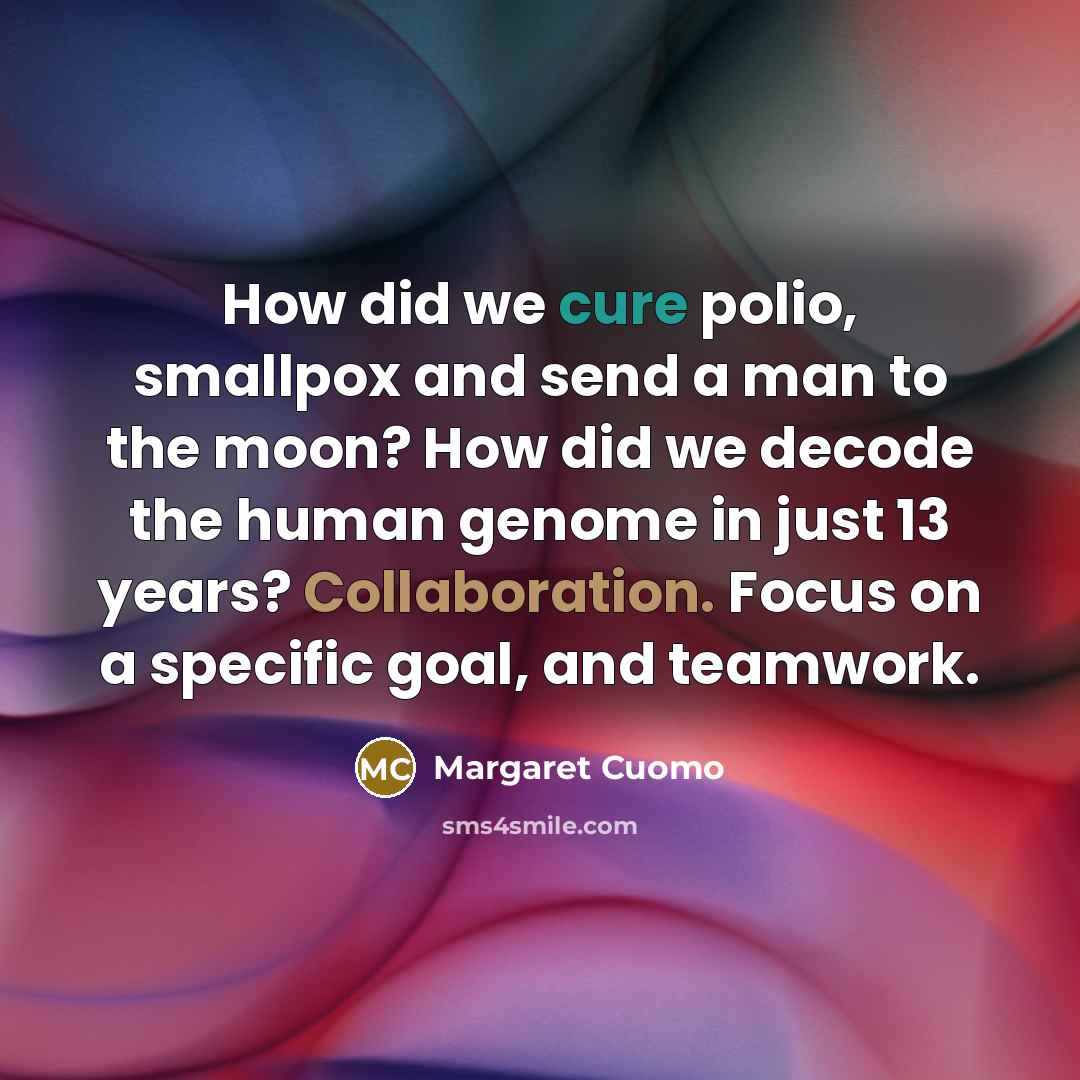 “How did we cure polio, smallpox and send a man to the moon? How did we decode the human genome in just 13 years? Collaboration. Focus on a specific goal, and teamwork.” quote by Margaret Cuomo