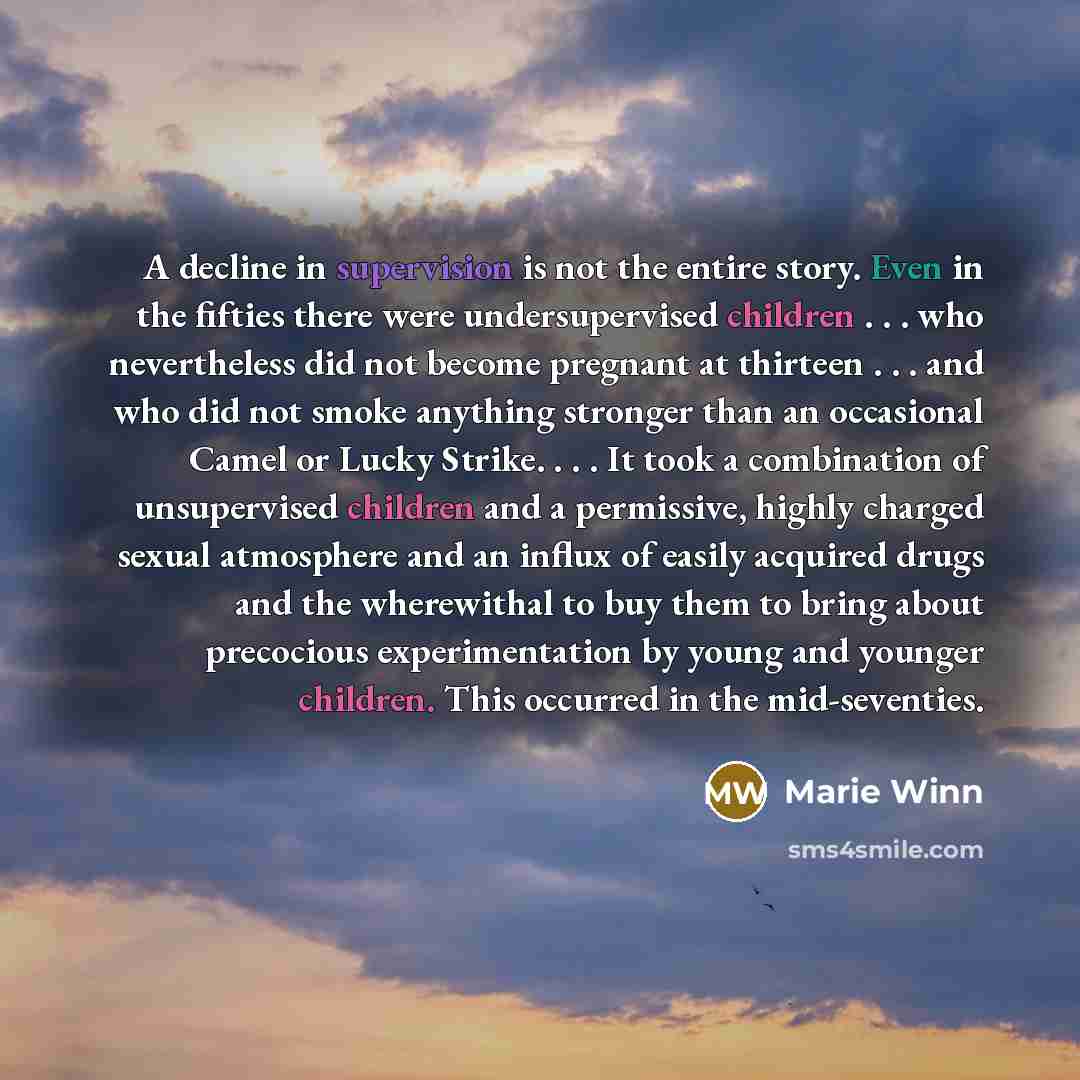 “A decline in supervision is not the entire story. Even in the fifties there were undersupervised children . . . who nevertheless did not become pregnant at thirteen . . . and who did not smoke anything stronger than an occasional Camel or Lucky Strike. . . . It took a combination of unsupervised…” quote by Marie Winn