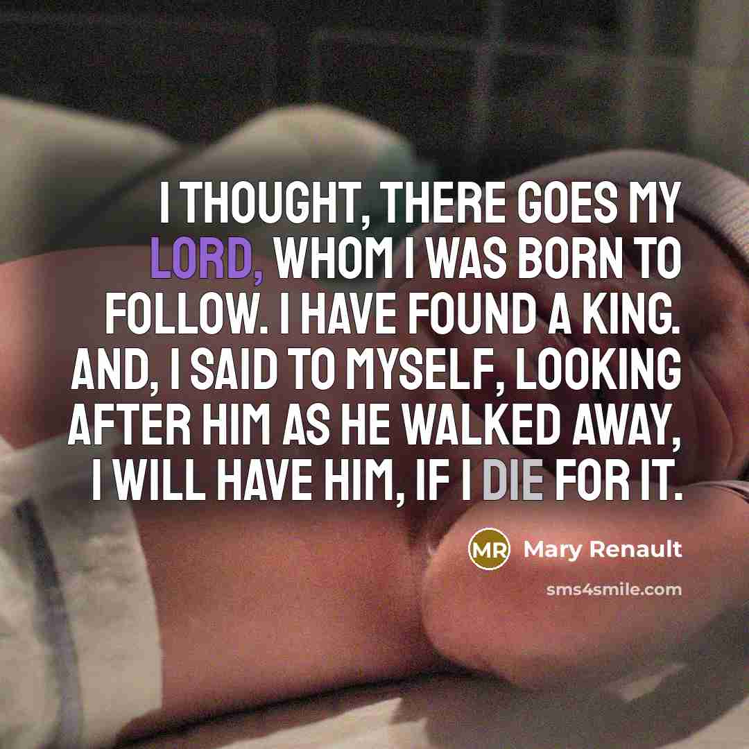 “I thought, There goes my lord, whom I was born to follow. I have found a King. And, I said to myself, looking after him as he walked away, I will have him, if I die for it.” quote by Mary Renault