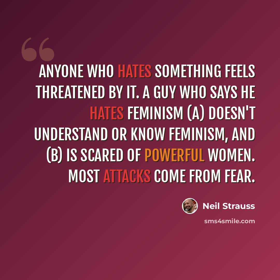 “Anyone who hates something feels threatened by it. A guy who says he hates feminism (a) doesn't understand or know feminism, and (b) is scared of powerful women. Most attacks come from fear.” quote by Neil Strauss