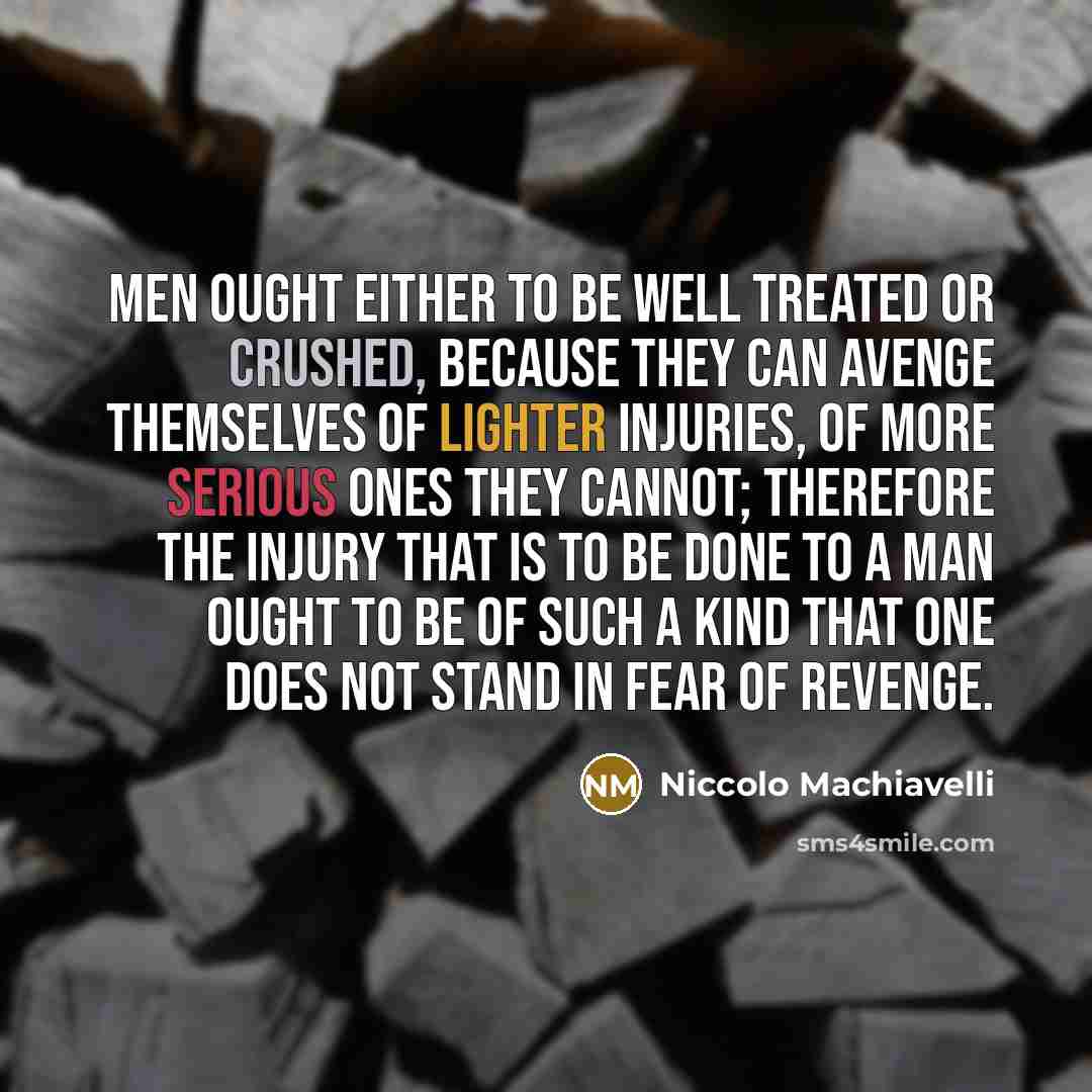 “Men ought either to be well treated or crushed, because they can avenge themselves of lighter injuries, of more serious ones they cannot; therefore the injury that is to be done to a man ought to be of such a kind that one does not stand in fear of revenge.” quote by Niccolo Machiavelli