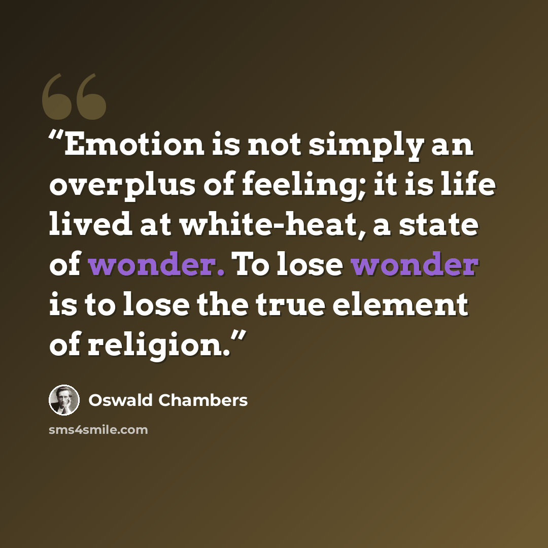 “Emotion is not simply an overplus of feeling; it is life lived at white-heat, a state of wonder. To lose wonder is to lose the true element of religion.” quote by Oswald Chambers
