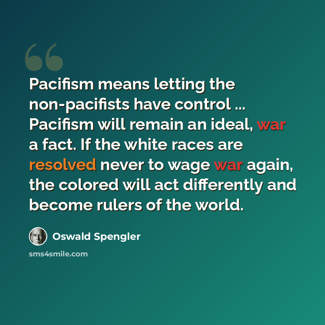 “Pacifism means letting the non-pacifists have control ... Pacifism will remain an ideal, war a fact. If the white races are resolved never to wage war again, the colored will act differently and become rulers of the world.” quote by Oswald Spengler
