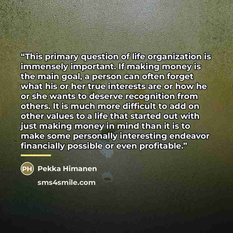 “This primary question of life organization is immensely important. If making money is the main goal, a person can often forget what his or her true interests are or how he or she wants to deserve recognition from others. It is much more difficult to add on other values to a life that started out…” quote by Pekka Himanen