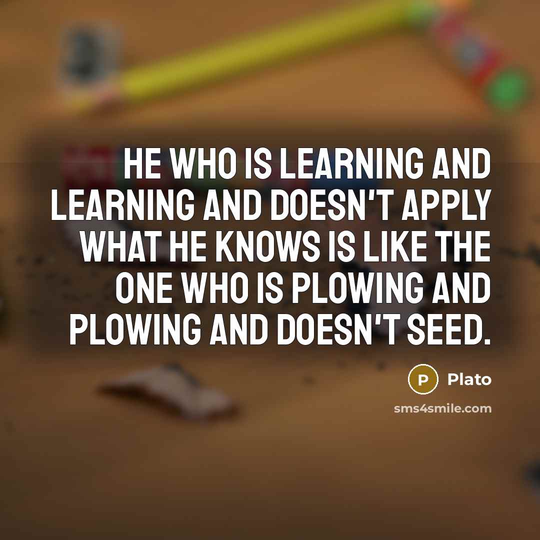 “He who is learning and learning and doesn't apply what he knows is like the one who is plowing and plowing and doesn't seed.” quote by Plato