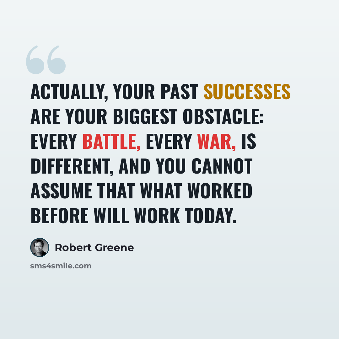 “Actually, your past successes are your biggest obstacle: every battle, every war, is different, and you cannot assume that what worked before will work today.” quote by Robert Greene