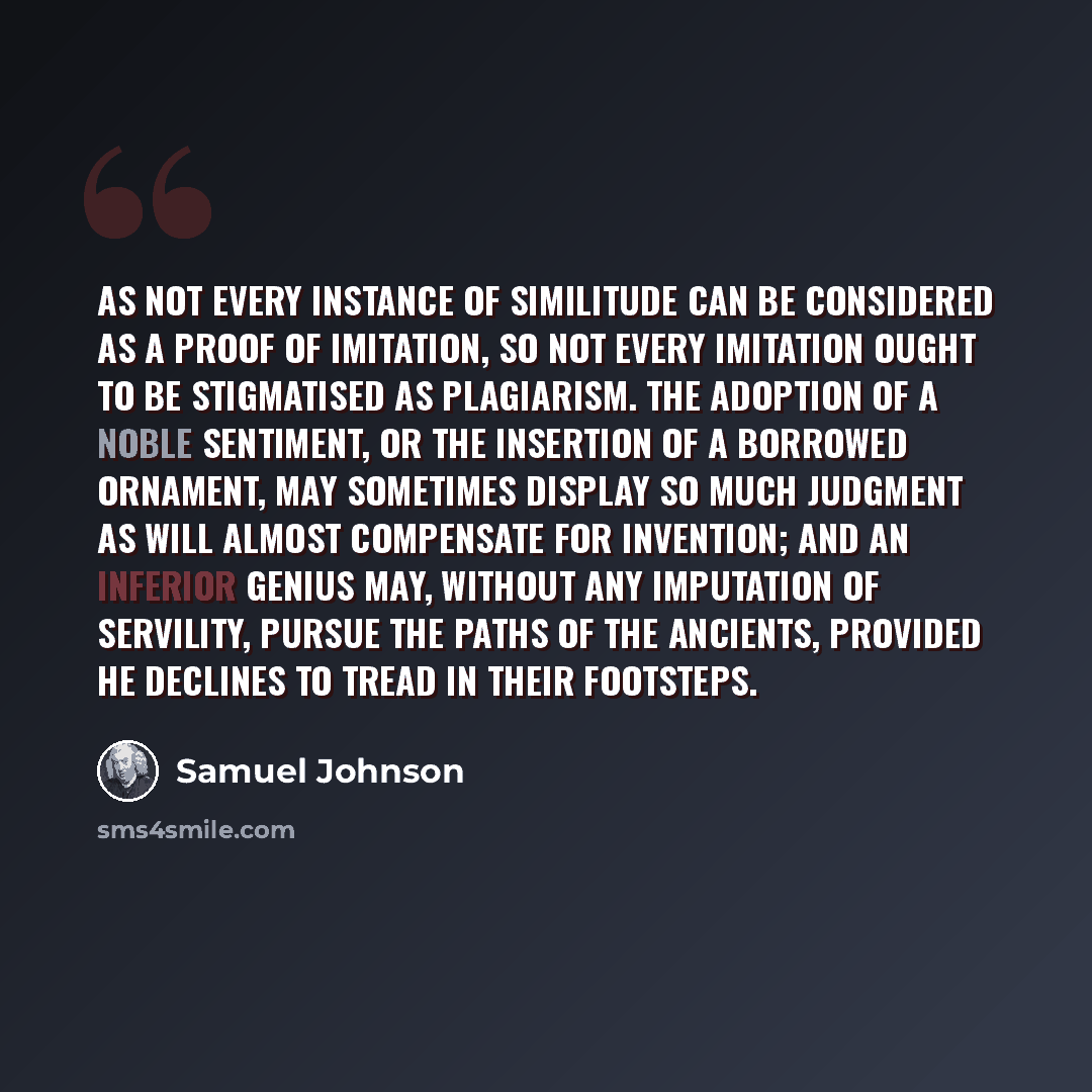 “As not every instance of similitude can be considered as a proof of imitation, so not every imitation ought to be stigmatised as plagiarism. The adoption of a noble sentiment, or the insertion of a borrowed ornament, may sometimes display so much judgment as will almost compensate for invention…” quote by Samuel Johnson