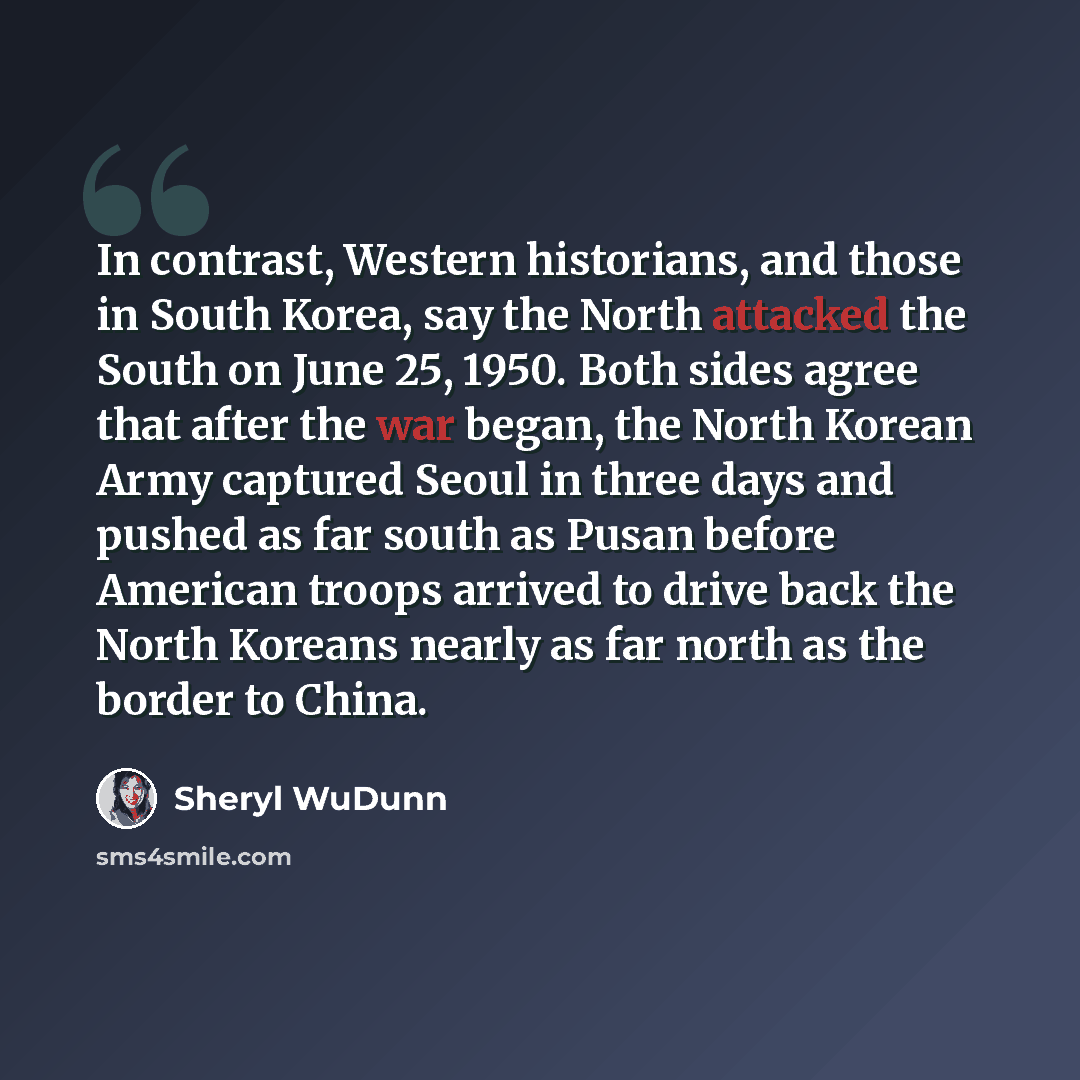 “In contrast, Western historians, and those in South Korea, say the North attacked the South on June 25, 1950. Both sides agree that after the war began, the North Korean Army captured Seoul in three days and pushed as far south as Pusan before American troops arrived to drive back the North…” quote by Sheryl WuDunn