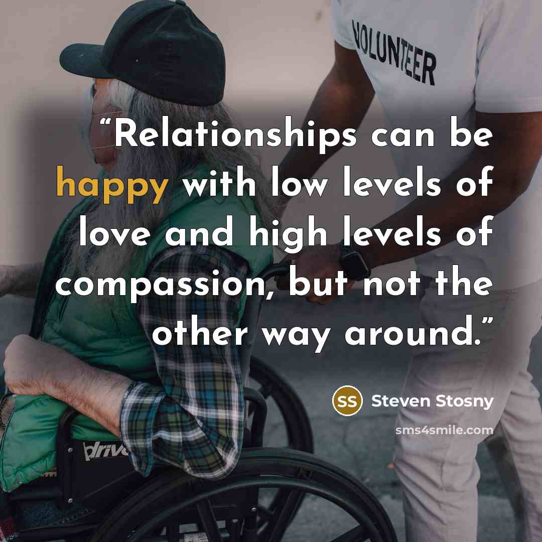 “Relationships can be happy with low levels of love and high levels of compassion, but not the other way around.” quote by Steven Stosny