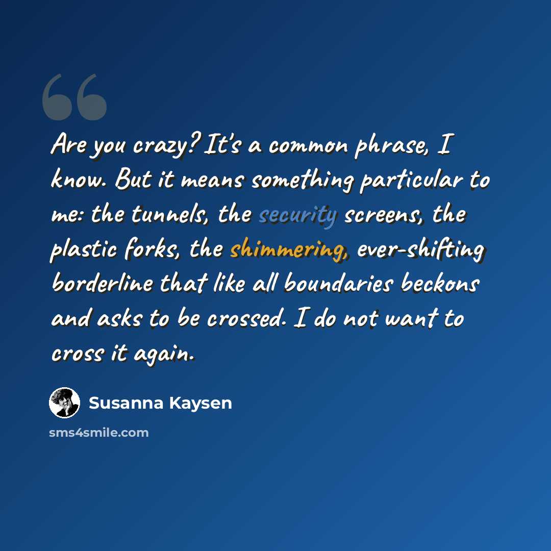 “Are you crazy? It's a common phrase, I know. But it means something particular to me: the tunnels, the security screens, the plastic forks, the shimmering, ever-shifting borderline that like all boundaries beckons and asks to be crossed. I do not want to cross it again.” quote by Susanna Kaysen