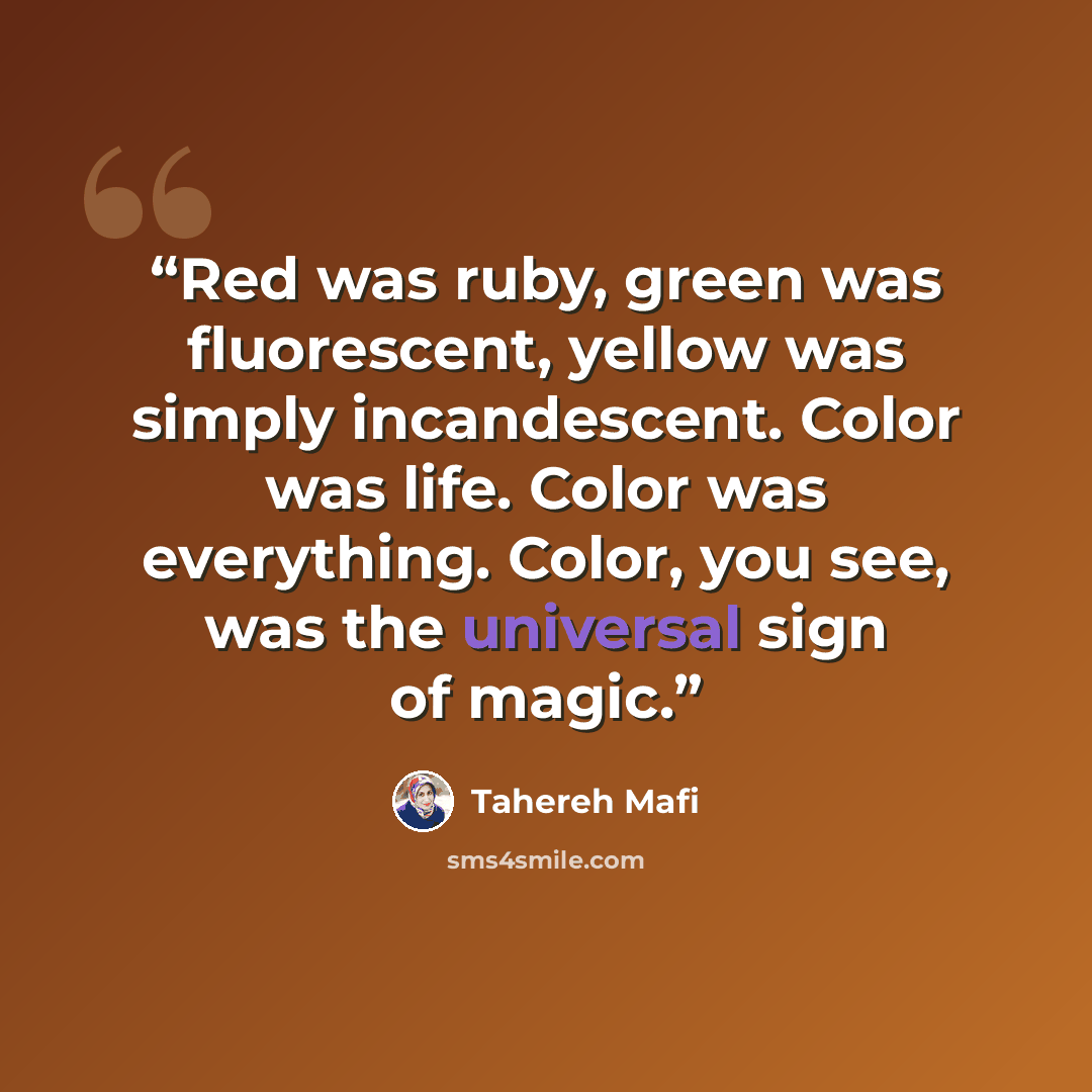 “Red was ruby, green was fluorescent, yellow was simply incandescent. Color was life. Color was everything. Color, you see, was the universal sign of magic.” quote by Tahereh Mafi