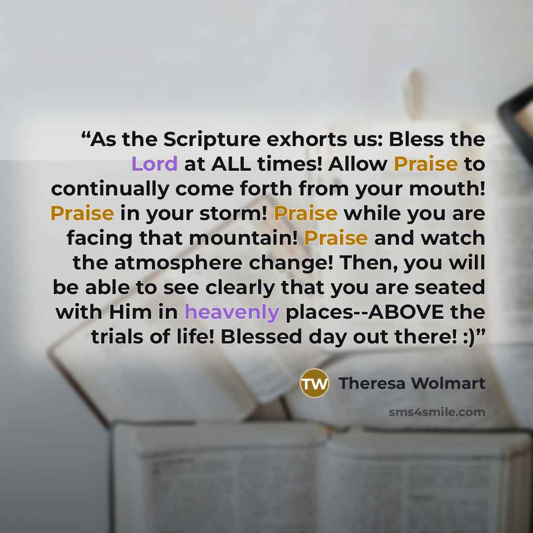 “As the Scripture exhorts us: Bless the Lord at ALL times! Allow Praise to continually come forth from your mouth! Praise in your storm! Praise while you are facing that mountain! Praise and watch the atmosphere change! Then, you will be able to see clearly that you are seated with Him in heavenly…” quote by Theresa Wolmart