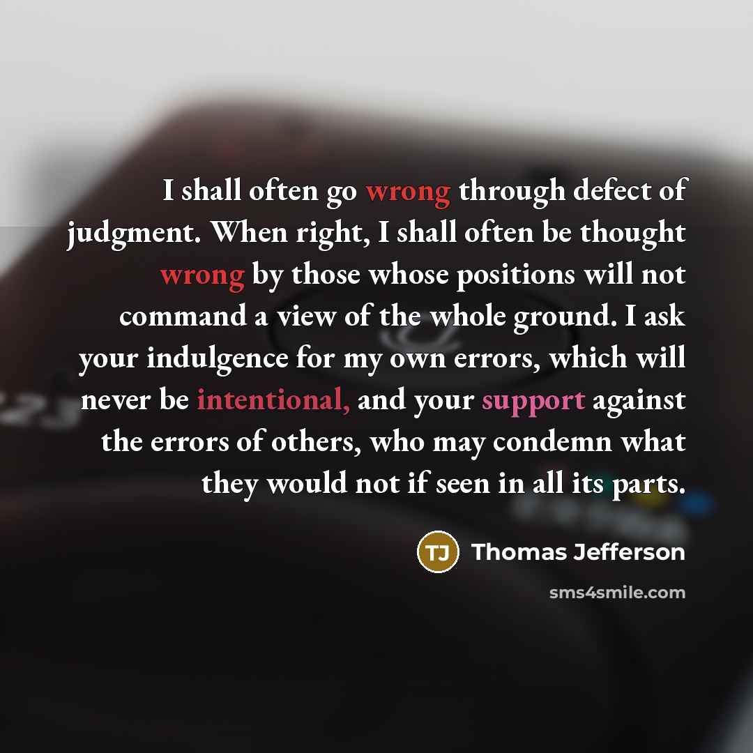 “I shall often go wrong through defect of judgment. When right, I shall often be thought wrong by those whose positions will not command a view of the whole ground. I ask your indulgence for my own errors, which will never be intentional, and your support against the errors of others, who may…” quote by Thomas Jefferson