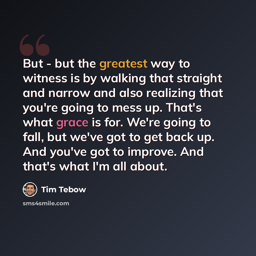 “But - but the greatest way to witness is by walking that straight and narrow and also realizing that you're going to mess up. That's what grace is for. We're going to fall, but we've got to get back up. And you've got to improve. And that's what I'm all about.” quote by Tim Tebow