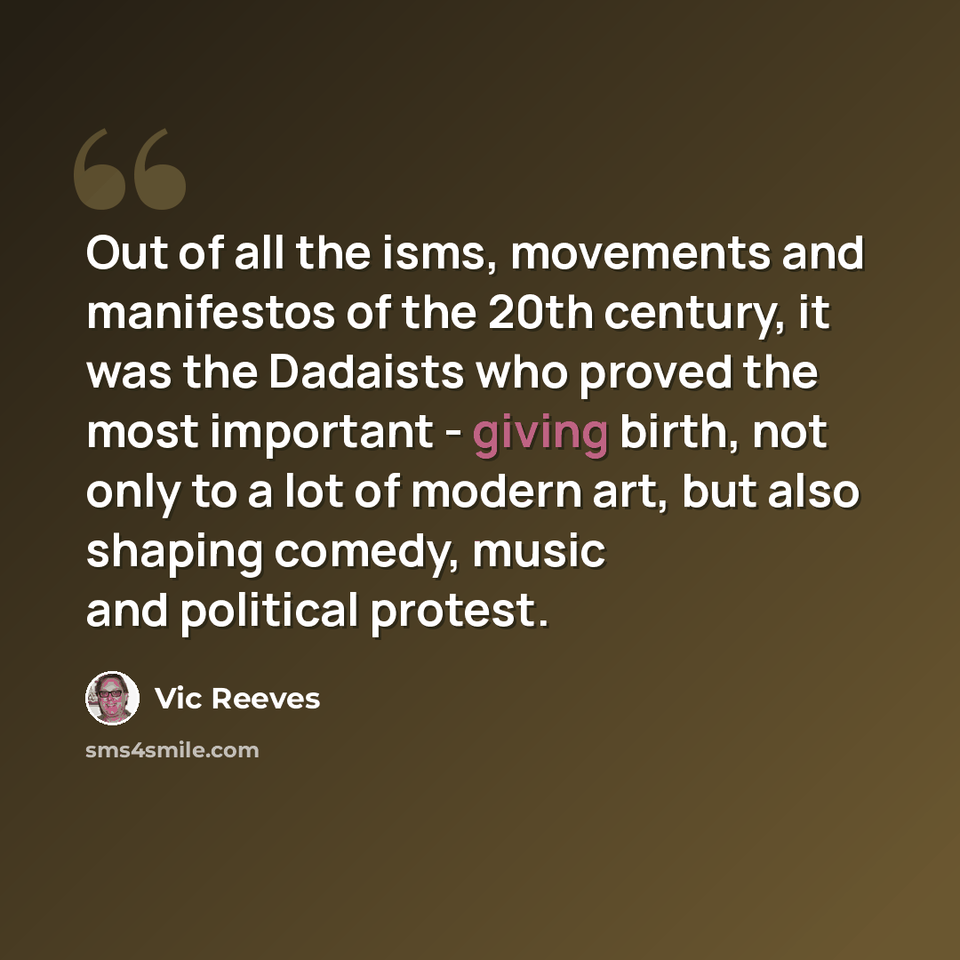 “Out of all the isms, movements and manifestos of the 20th century, it was the Dadaists who proved the most important - giving birth, not only to a lot of modern art, but also shaping comedy, music and political protest.” quote by Vic Reeves