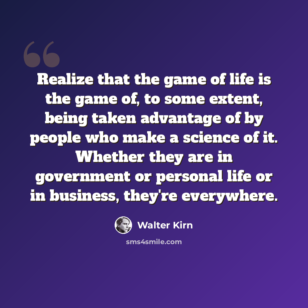 “Realize that the game of life is the game of, to some extent, being taken advantage of by people who make a science of it. Whether they are in government or personal life or in business, they're everywhere.” quote by Walter Kirn