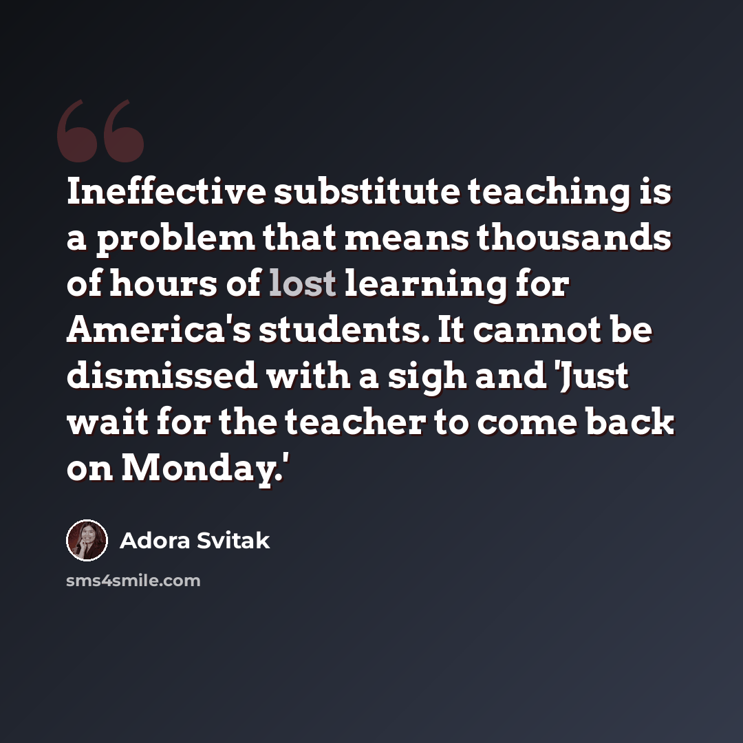 “Ineffective substitute teaching is a problem that means thousands of hours of lost learning for America's students. It cannot be dismissed with a sigh and 'Just wait for the teacher to come back on Monday.'” quote by Adora Svitak