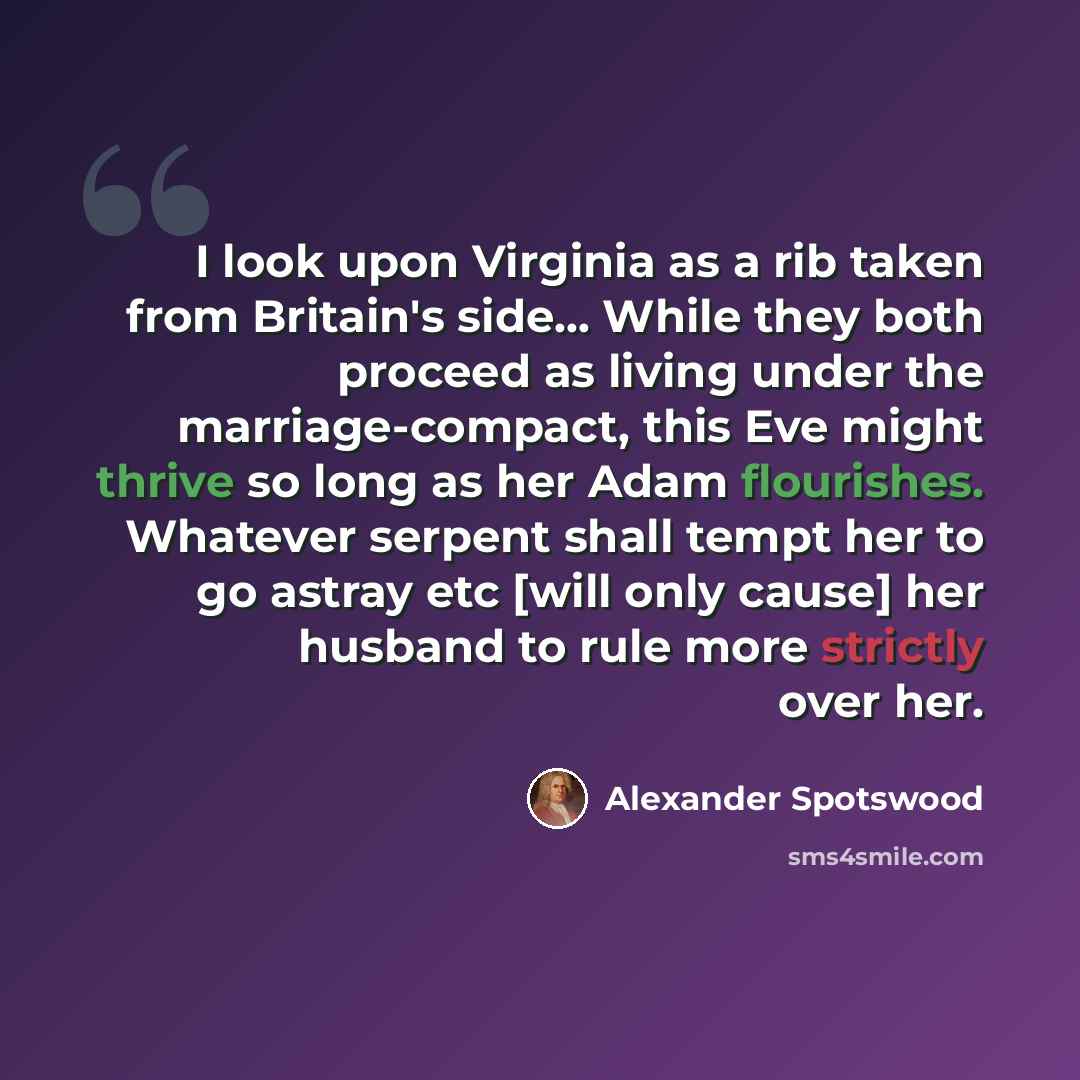 “I look upon Virginia as a rib taken from Britain's side... While they both proceed as living under the marriage-compact, this Eve might thrive so long as her Adam flourishes. Whatever serpent shall tempt her to go astray etc [will only cause] her husband to rule more strictly over her.” quote by Alexander Spotswood
