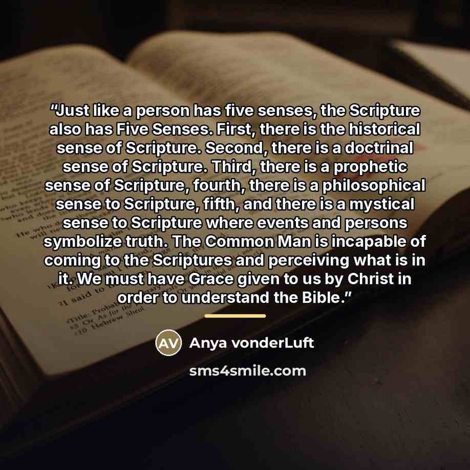 “Just like a person has five senses, the Scripture also has Five Senses. First, there is the historical sense of Scripture. Second, there is a doctrinal sense of Scripture. Third, there is a prophetic sense of Scripture, fourth, there is a philosophical sense to Scripture, fifth, and there is a…” quote by Anya vonderLuft
