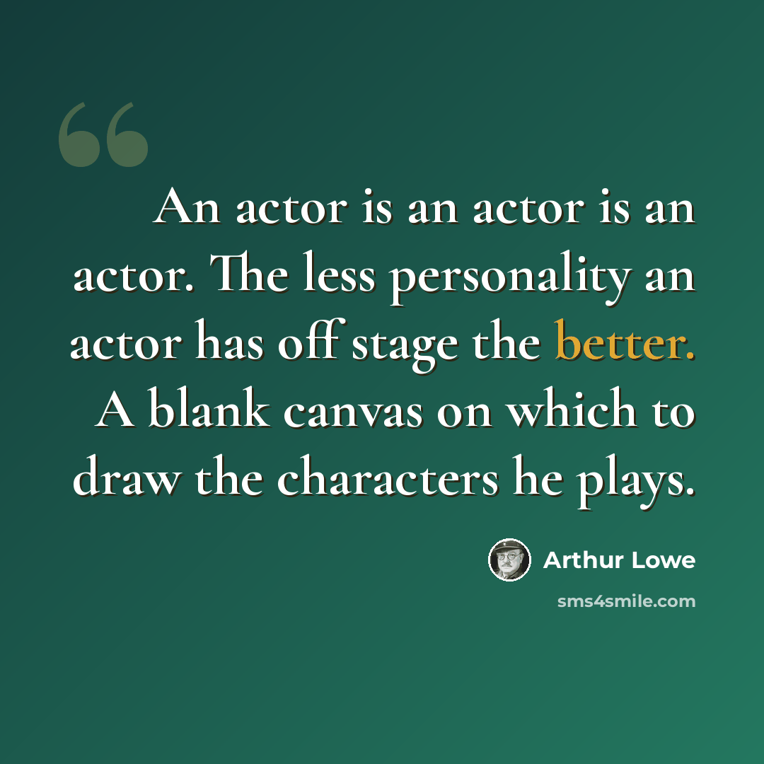 “An actor is an actor is an actor. The less personality an actor has off stage the better. A blank canvas on which to draw the characters he plays.” quote by Arthur Lowe