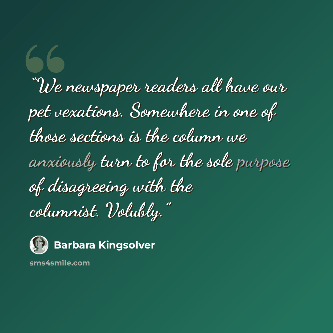 “We newspaper readers all have our pet vexations. Somewhere in one of those sections is the column we anxiously turn to for the sole purpose of disagreeing with the columnist. Volubly.” quote by Barbara Kingsolver
