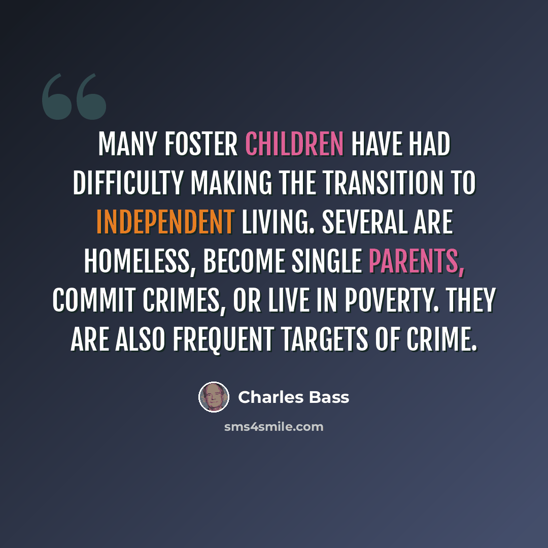 “Many foster children have had difficulty making the transition to independent living. Several are homeless, become single parents, commit crimes, or live in poverty. They are also frequent targets of crime.” quote by Charles Bass