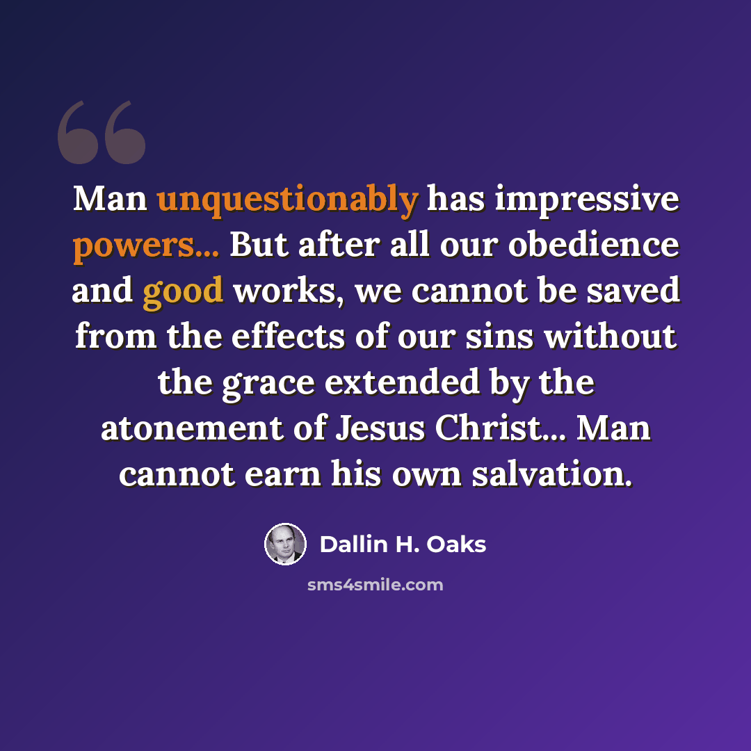 “Man unquestionably has impressive powers... But after all our obedience and good works, we cannot be saved from the effects of our sins without the grace extended by the atonement of Jesus Christ... Man cannot earn his own salvation.” quote by Dallin H. Oaks