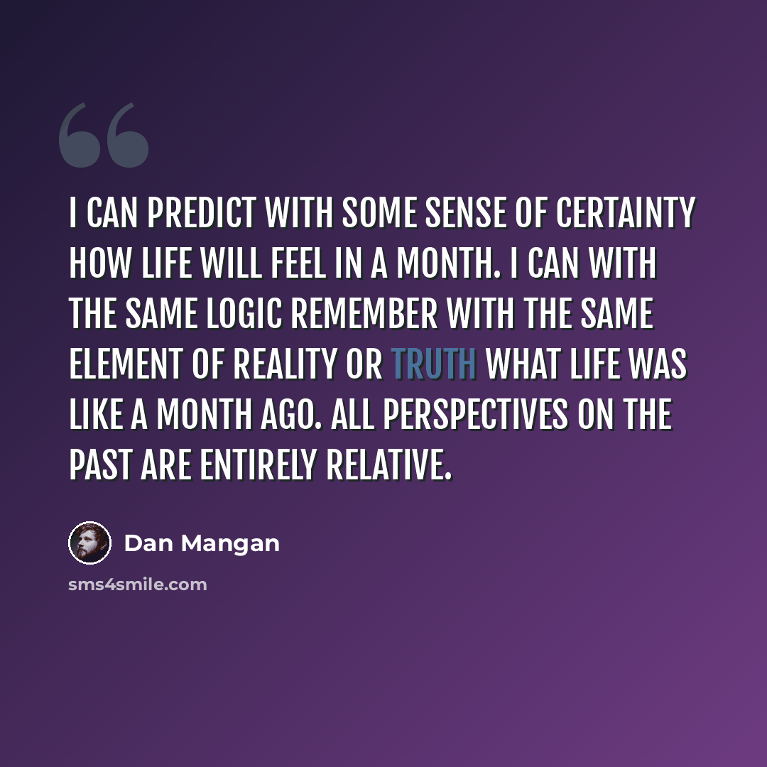 “I can predict with some sense of certainty how life will feel in a month. I can with the same logic remember with the same element of reality or truth what life was like a month ago. All perspectives on the past are entirely relative.” quote by Dan Mangan