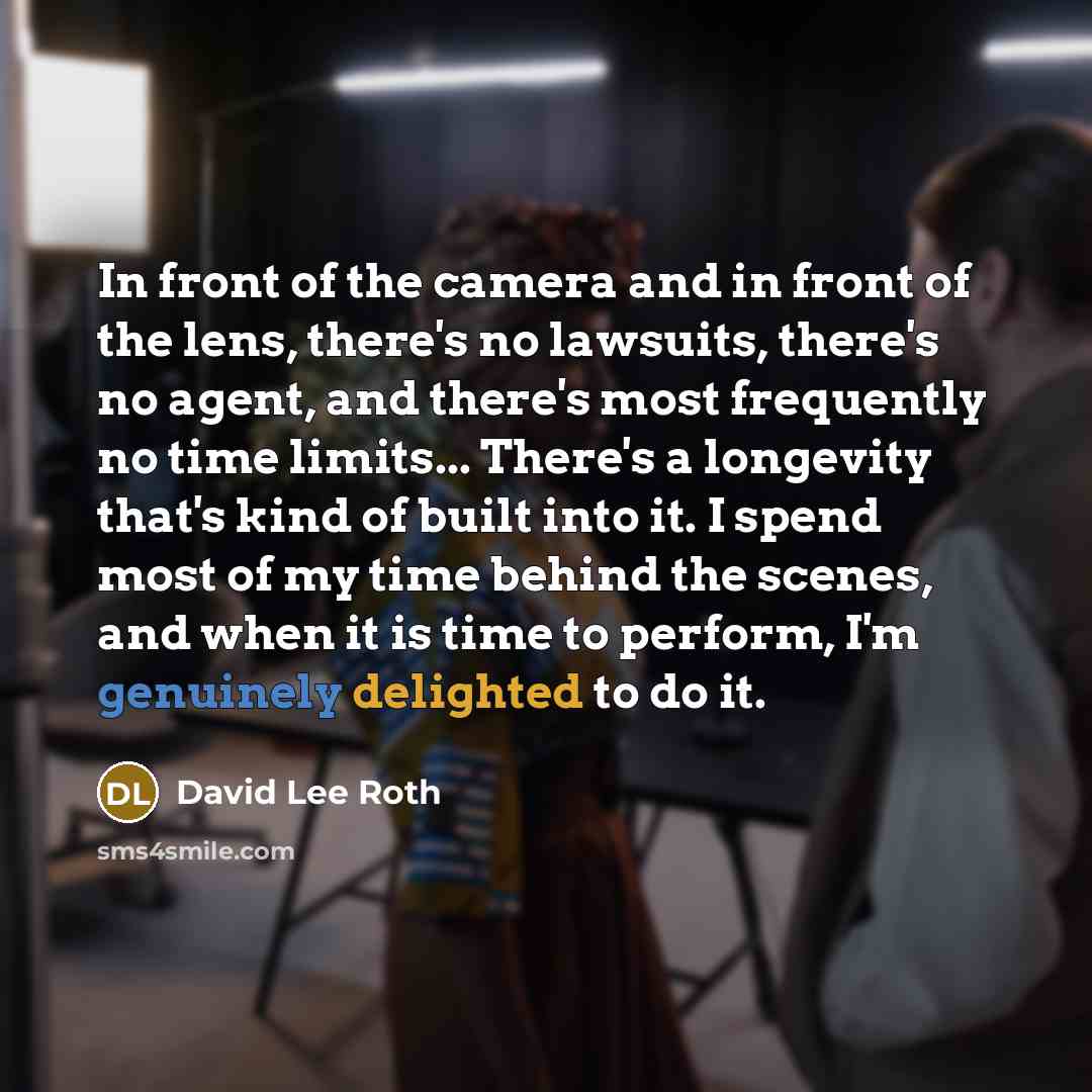 “In front of the camera and in front of the lens, there's no lawsuits, there's no agent, and there's most frequently no time limits... There's a longevity that's kind of built into it. I spend most of my time behind the scenes, and when it is time to perform, I'm genuinely delighted to do it.” quote by David Lee Roth