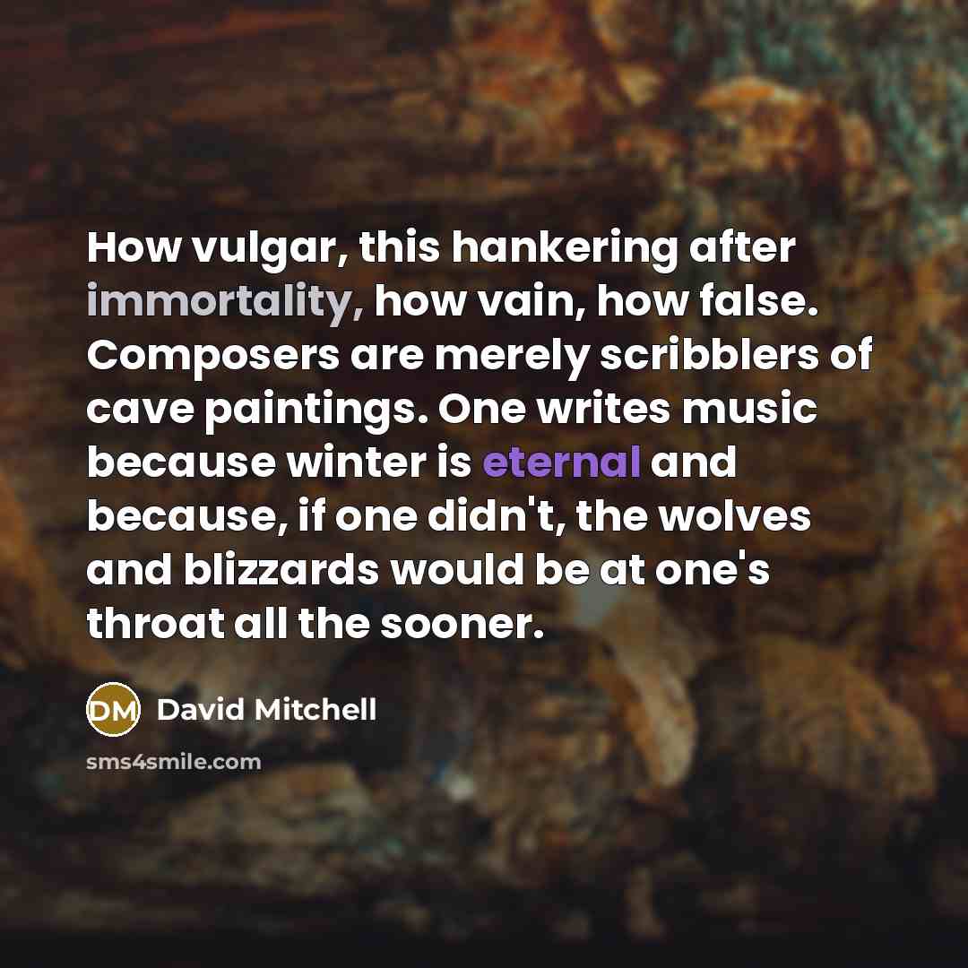 “How vulgar, this hankering after immortality, how vain, how false. Composers are merely scribblers of cave paintings. One writes music because winter is eternal and because, if one didn't, the wolves and blizzards would be at one's throat all the sooner.” quote by David Mitchell