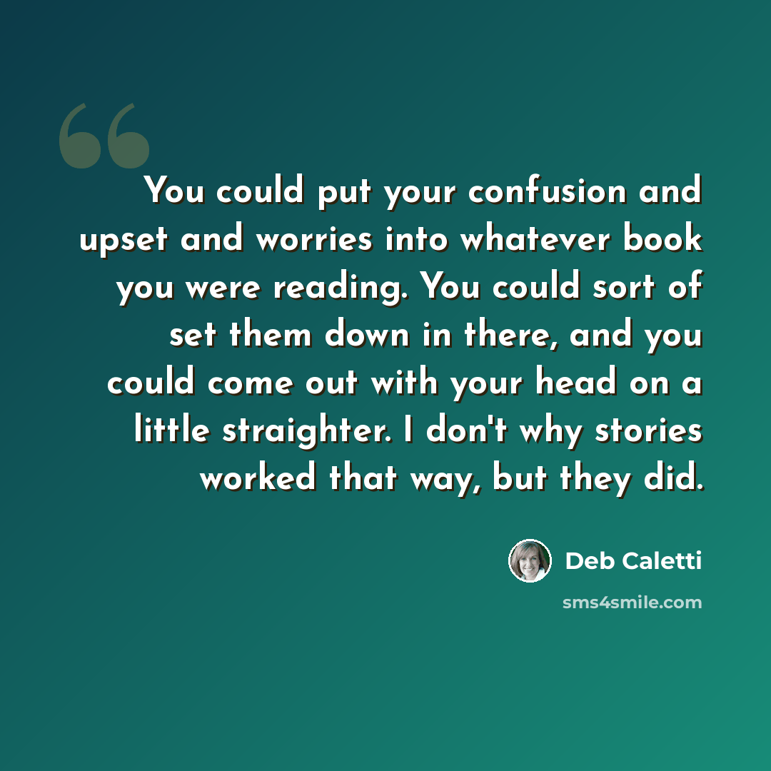 “You could put your confusion and upset and worries into whatever book you were reading. You could sort of set them down in there, and you could come out with your head on a little straighter. I don't why stories worked that way, but they did.” quote by Deb Caletti