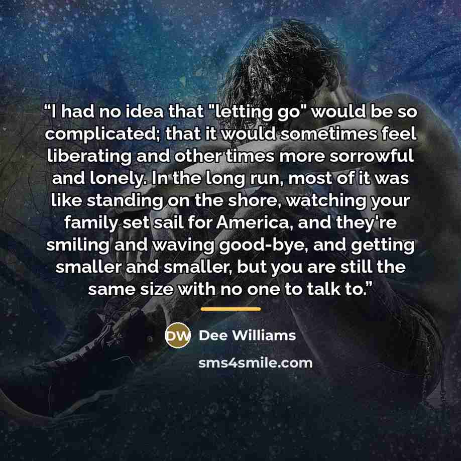 “I had no idea that "letting go" would be so complicated; that it would sometimes feel liberating and other times more sorrowful and lonely. In the long run, most of it was like standing on the shore, watching your family set sail for America, and they're smiling and waving good-bye, and getting…” quote by Dee Williams