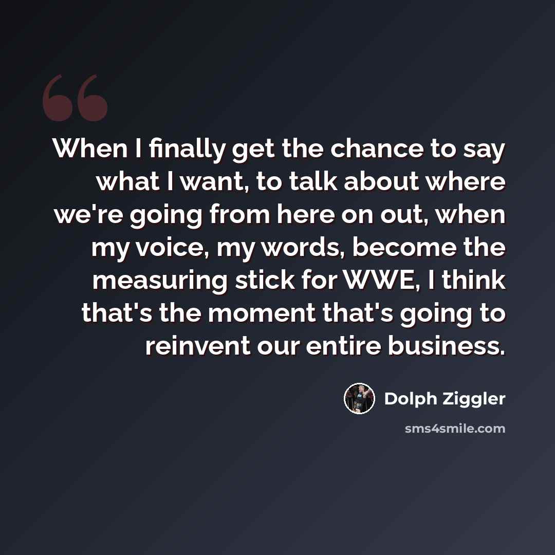 “When I finally get the chance to say what I want, to talk about where we're going from here on out, when my voice, my words, become the measuring stick for WWE, I think that's the moment that's going to reinvent our entire business.” quote by Dolph Ziggler