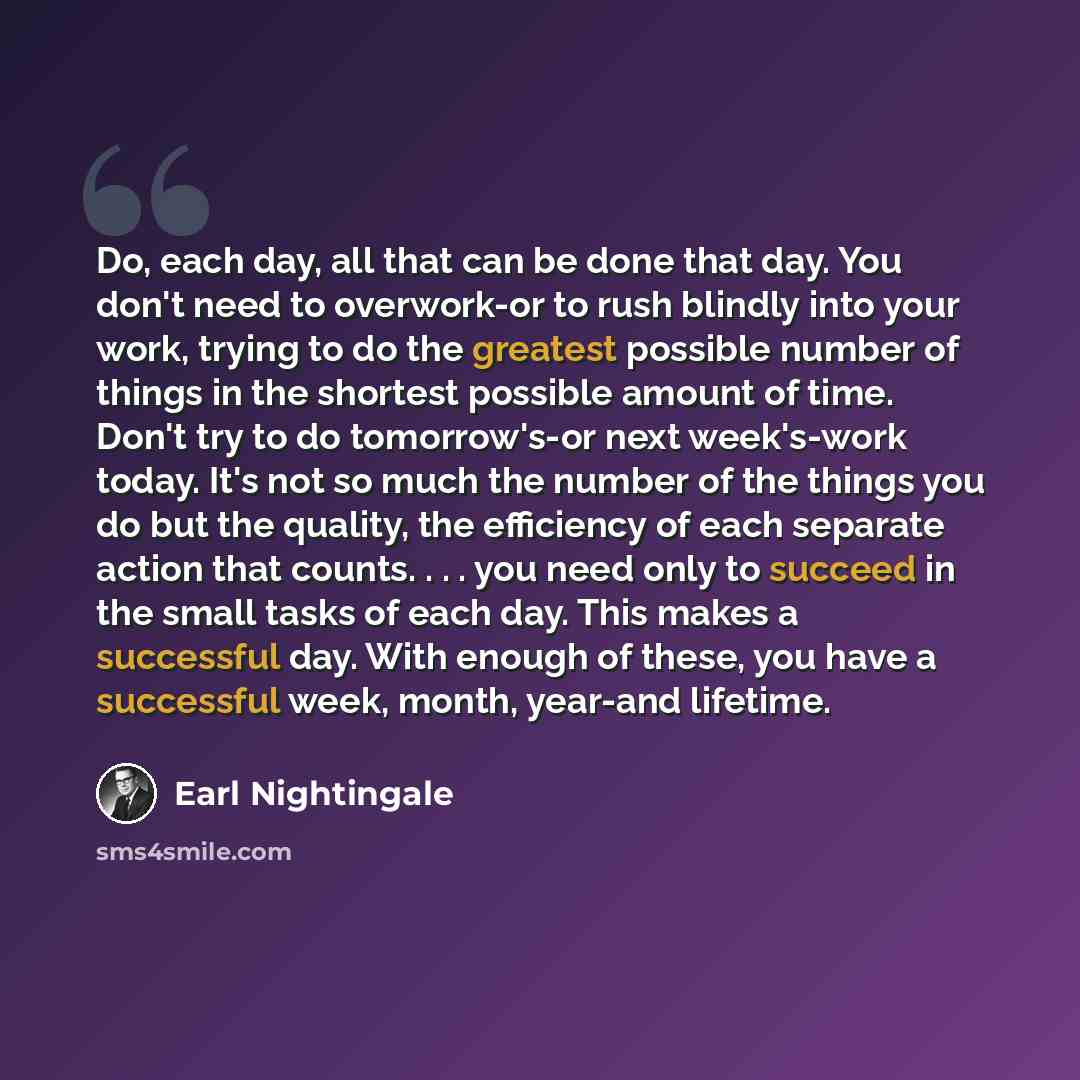 “Do, each day, all that can be done that day. You don't need to overwork-or to rush blindly into your work, trying to do the greatest possible number of things in the shortest possible amount of time. Don't try to do tomorrow's-or next week's-work today. It's not so much the number of the things…” quote by Earl Nightingale