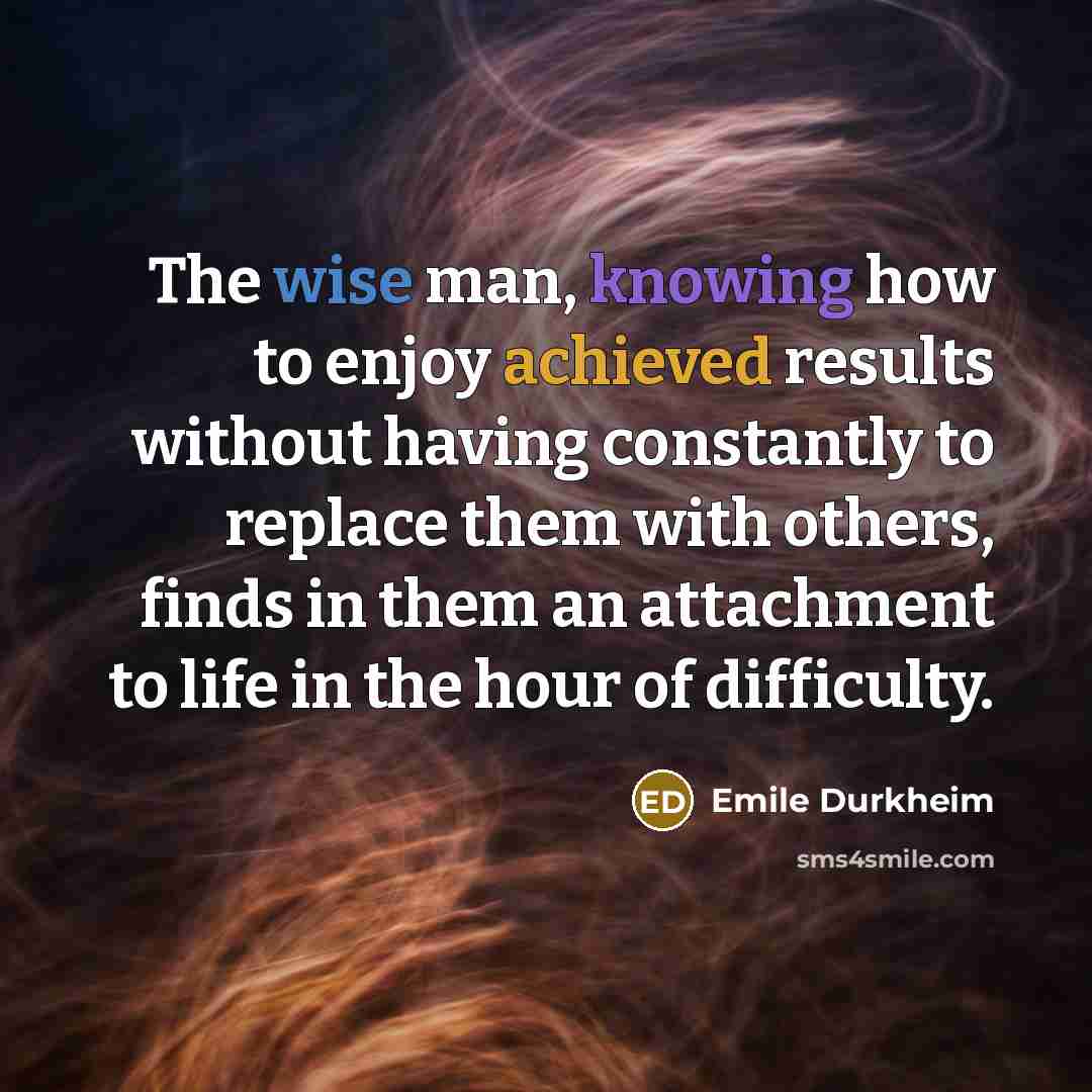 “The wise man, knowing how to enjoy achieved results without having constantly to replace them with others, finds in them an attachment to life in the hour of difficulty.” quote by Emile Durkheim