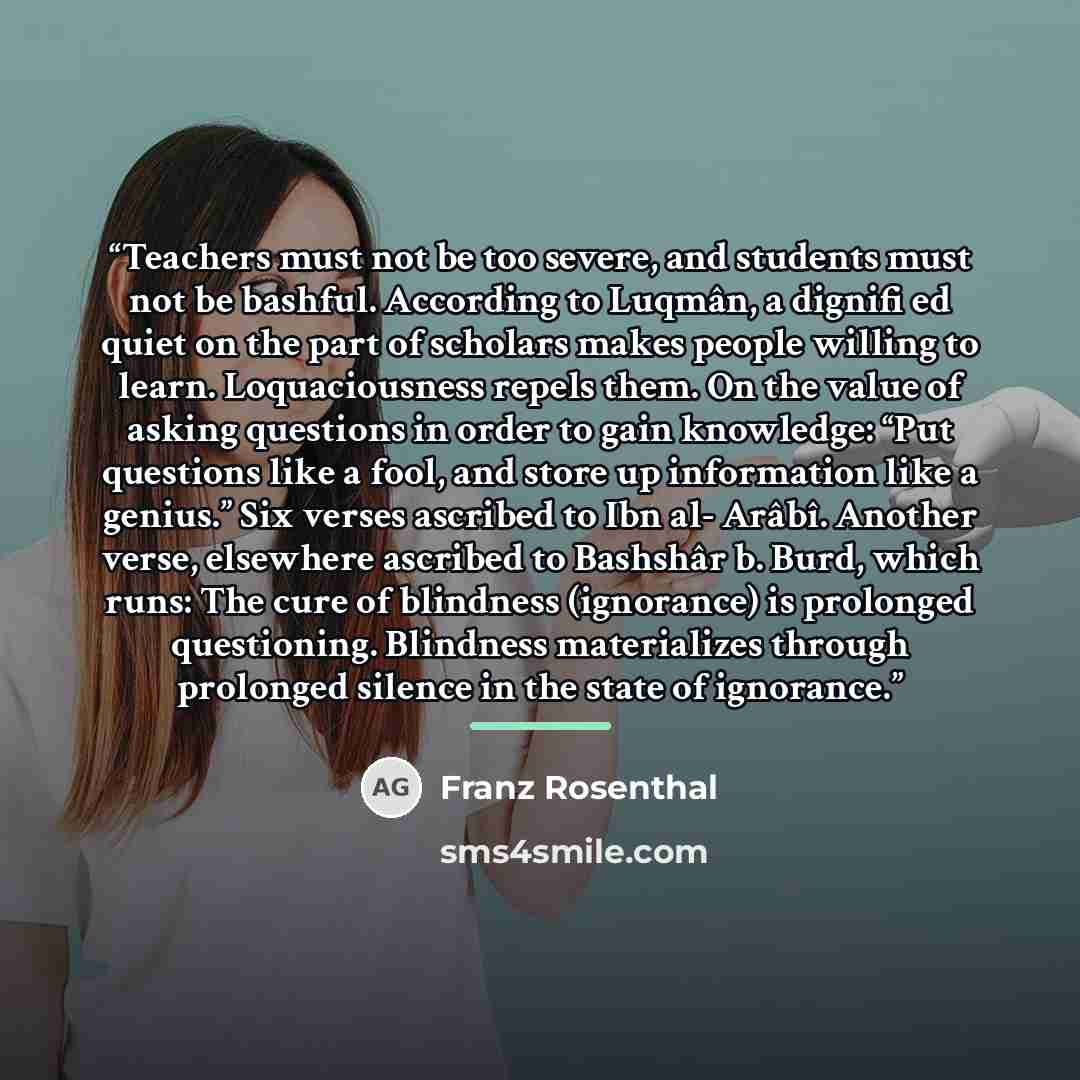“Teachers must not be too severe, and students must not be bashful. According to Luqmân, a dignifi ed quiet on the part of scholars makes people willing to learn. Loquaciousness repels them. On the value of asking questions in order to gain knowledge: “Put questions like a fool, and store up…” quote by Franz Rosenthal